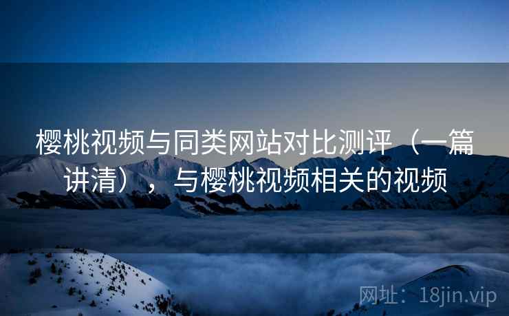 樱桃视频与同类网站对比测评(一篇讲清),与樱桃视频相关的视频 樱桃视频与同类网站对比测评(一篇讲清),与樱桃视频相关的视频