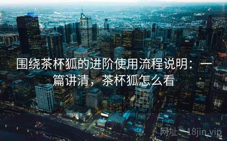 围绕茶杯狐的进阶使用流程说明:一篇讲清,茶杯狐怎么看 围绕茶杯狐的进阶使用流程说明:一篇讲清,茶杯狐怎么看