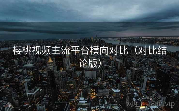 樱桃视频主流平台横向对比(对比结论版) 樱桃视频主流平台横向对比(对比结论版)