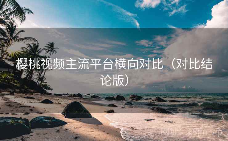 樱桃视频主流平台横向对比(对比结论版) 樱桃视频主流平台横向对比(对比结论版)