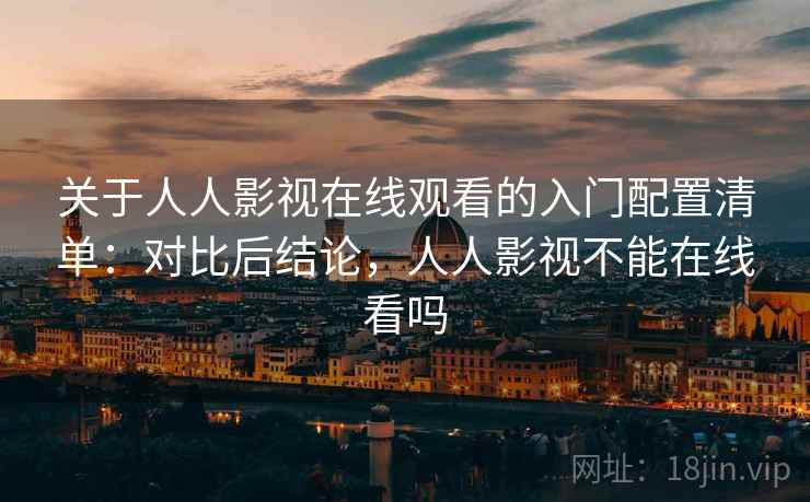 关于人人影视在线观看的入门配置清单：对比后结论，人人影视不能在线看吗
