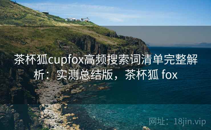 茶杯狐cupfox高频搜索词清单完整解析:实测总结版,茶杯狐 fox 茶杯狐cupfox高频搜索词清单完整解析:实测总结版,茶杯狐 fox