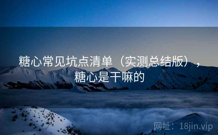 糖心常见坑点清单(实测总结版),糖心是干嘛的 糖心常见坑点清单(实测总结版),糖心是干嘛的