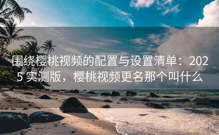 围绕樱桃视频的配置与设置清单：2025 实测版，樱桃视频更名那个叫什么