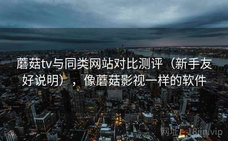 蘑菇tv与同类网站对比测评（新手友好说明），像蘑菇影视一样的软件