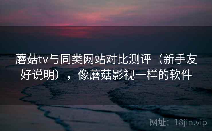 蘑菇tv与同类网站对比测评（新手友好说明），像蘑菇影视一样的软件