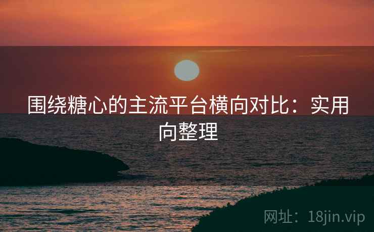 围绕糖心的主流平台横向对比:实用向整理 围绕糖心的主流平台横向对比:实用向整理