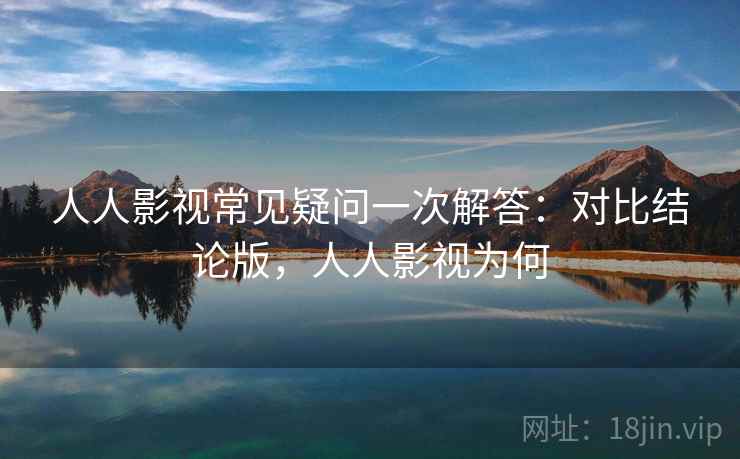 人人影视常见疑问一次解答：对比结论版，人人影视为何