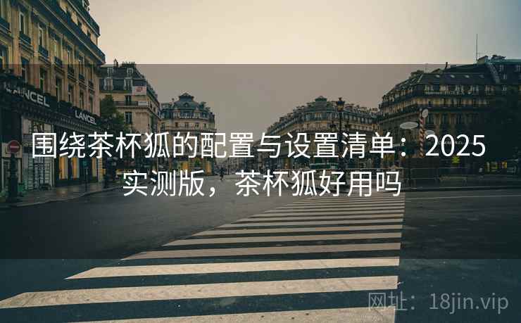 围绕茶杯狐的配置与设置清单:2025 实测版,茶杯狐好用吗 围绕茶杯狐的配置与设置清单:2025 实测版,茶杯狐好用吗