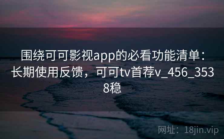 围绕可可影视app的必看功能清单：长期使用反馈，可可tv首荐v_456_3538稳