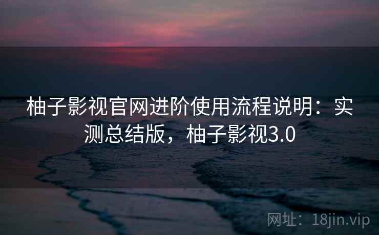 柚子影视官网进阶使用流程说明：实测总结版，柚子影视3.0