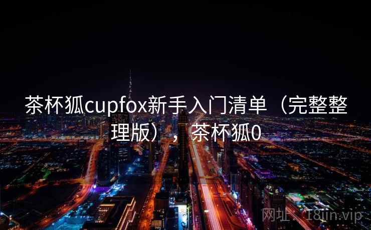 茶杯狐cupfox新手入门清单(完整整理版),茶杯狐0 茶杯狐cupfox新手入门清单(完整整理版),茶杯狐0