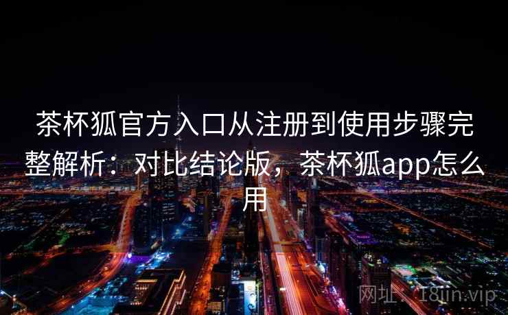 茶杯狐官方入口从注册到使用步骤完整解析:对比结论版,茶杯狐app怎么用 茶杯狐官方入口从注册到使用步骤完整解析:对比结论版,茶杯狐app怎么用