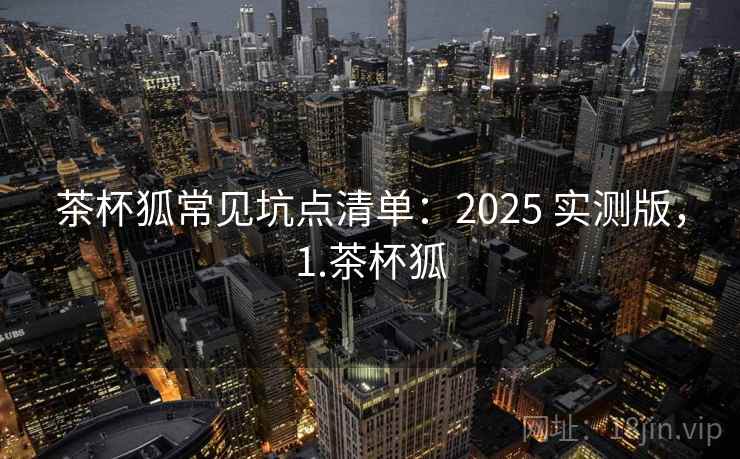 茶杯狐常见坑点清单:2025 实测版,1.茶杯狐 茶杯狐常见坑点清单:2025 实测版,1.茶杯狐