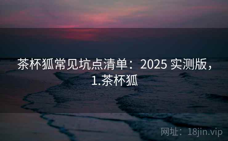 茶杯狐常见坑点清单:2025 实测版,1.茶杯狐 茶杯狐常见坑点清单:2025 实测版,1.茶杯狐
